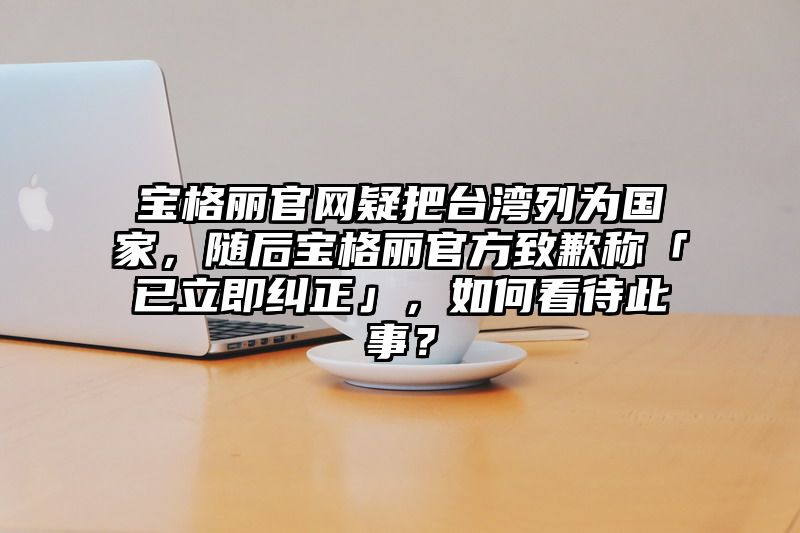 宝格丽官网疑把台湾列为国家，随后宝格丽官方致歉称「已立即纠正」，如何看待此事？