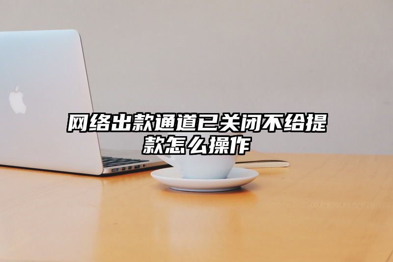 网络出款通道已关闭不给提现怎么操作