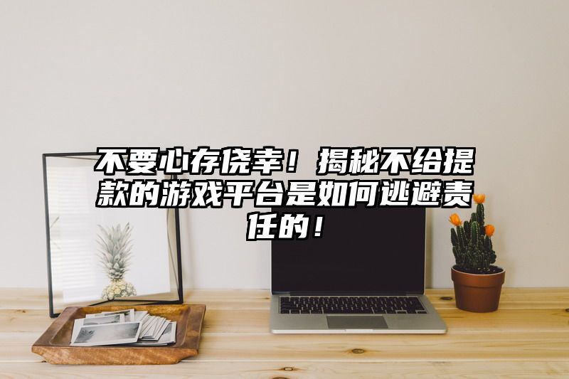 不要心存侥幸！揭秘不给提现的游戏平台是如何逃避责任的！