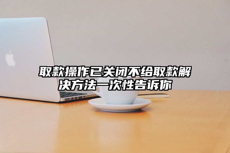 取款操作已关闭不给取款解决方法一次性告诉你