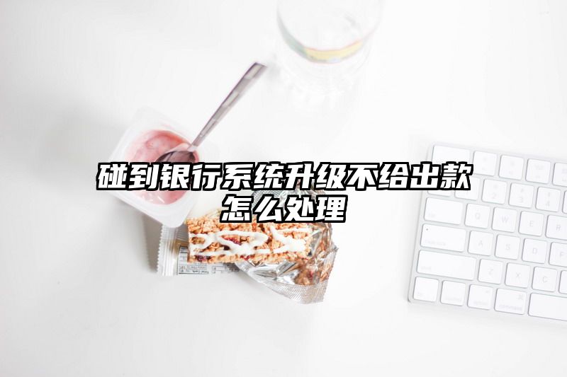 碰到银行系统升级不给出款怎么处理