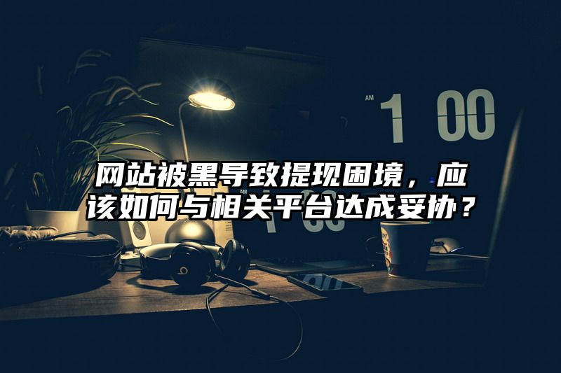 网站被黑导致提现困境，应该如何与相关平台达成妥协？