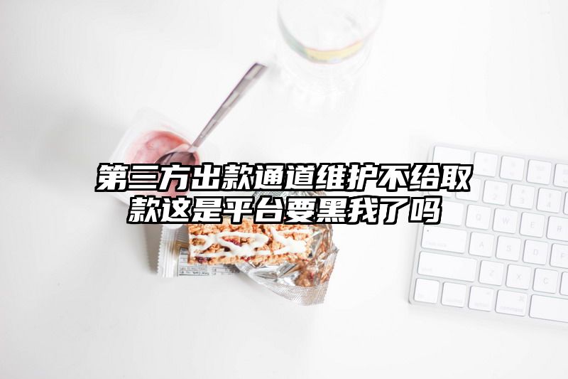 第三方出款通道维护不给取款这是平台要黑我了吗