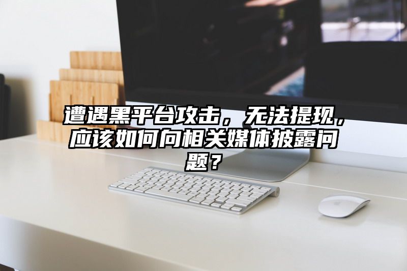 遭遇黑平台攻击，无法提现，应该如何向相关媒体披露问题？