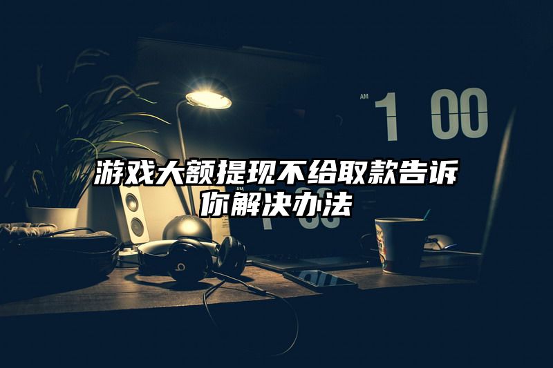 游戏大额提现不给取款告诉你解决办法