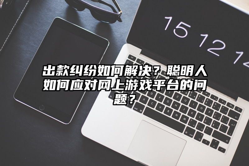 出款纠纷如何解决？聪明人如何应对网上游戏平台的问题？