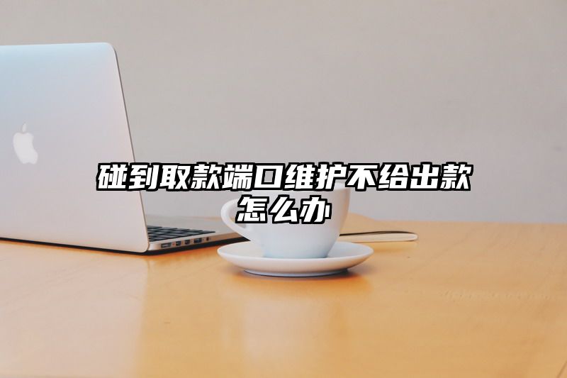 碰到取款端口维护不给出款怎么办