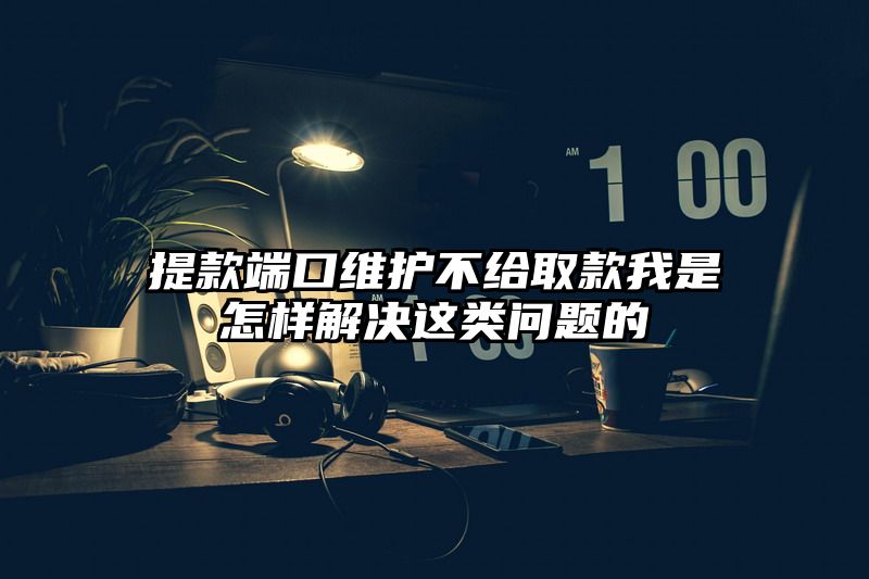 提现端口维护不给取款我是怎样解决这类问题的