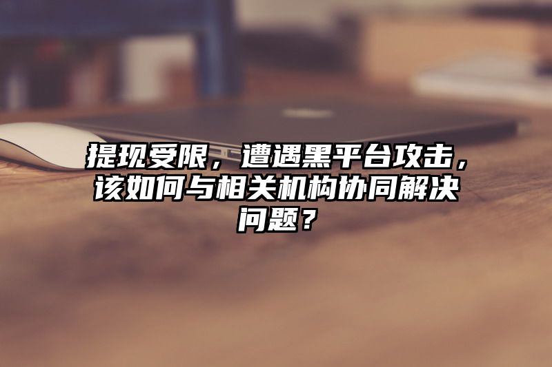 提现受限，遭遇黑平台攻击，该如何与相关机构协同解决问题？