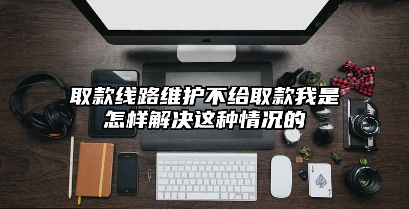 取款线路维护不给取款我是怎样解决这种情况的