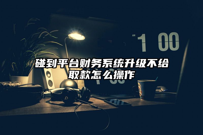 碰到平台财务系统升级不给取款怎么操作