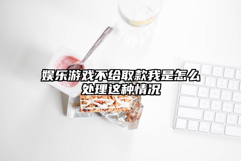 娱乐游戏不给取款我是怎么处理这种情况