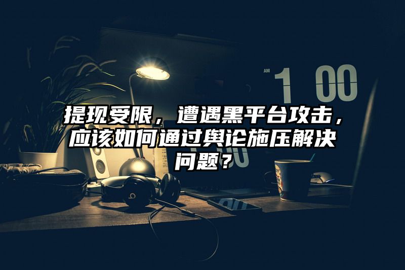 提现受限，遭遇黑平台攻击，应该如何通过舆论施压解决问题？