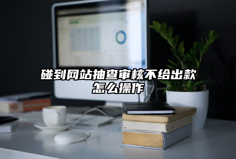 碰到网站抽查审核不给出款怎么操作