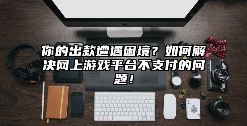 你的出款遭遇困境？如何解决网上游戏平台不支付的问题！