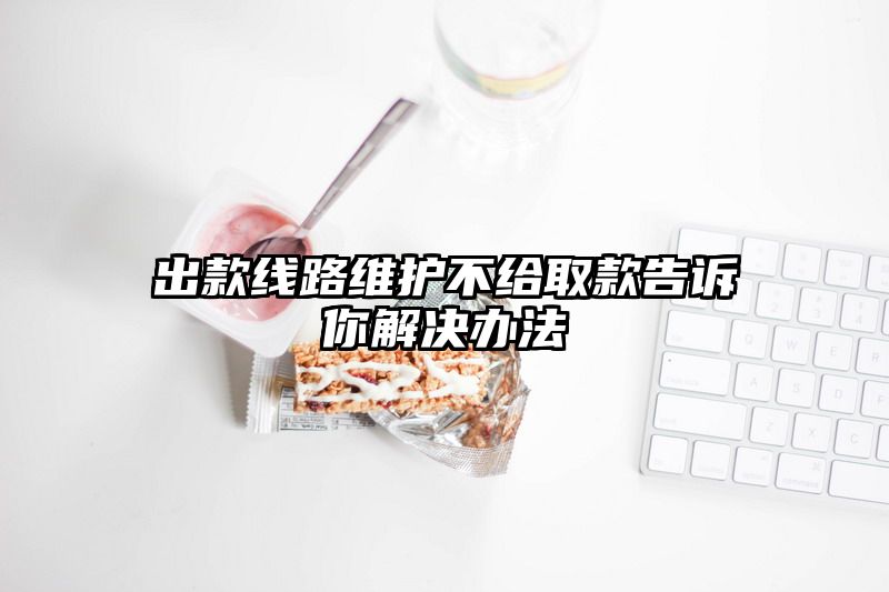 出款线路维护不给取款告诉你解决办法