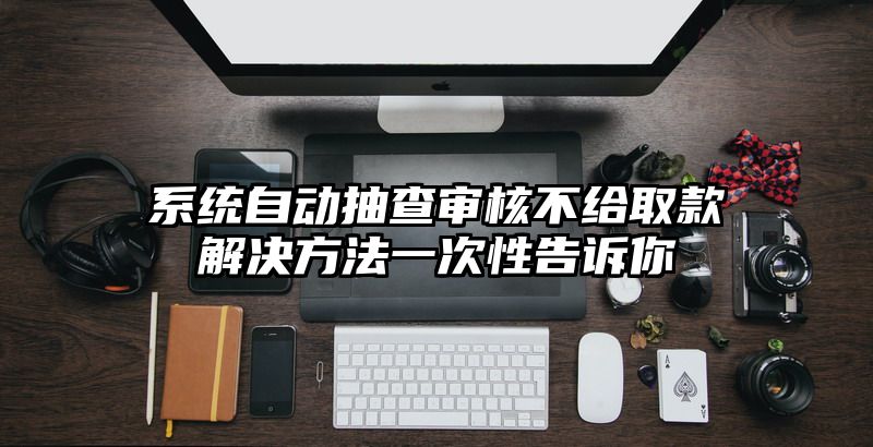 系统自动抽查审核不给取款解决方法一次性告诉你