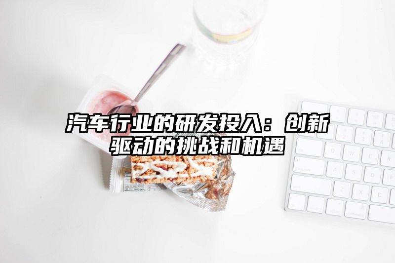 汽车行业的研发投入：创新驱动的挑战和机遇