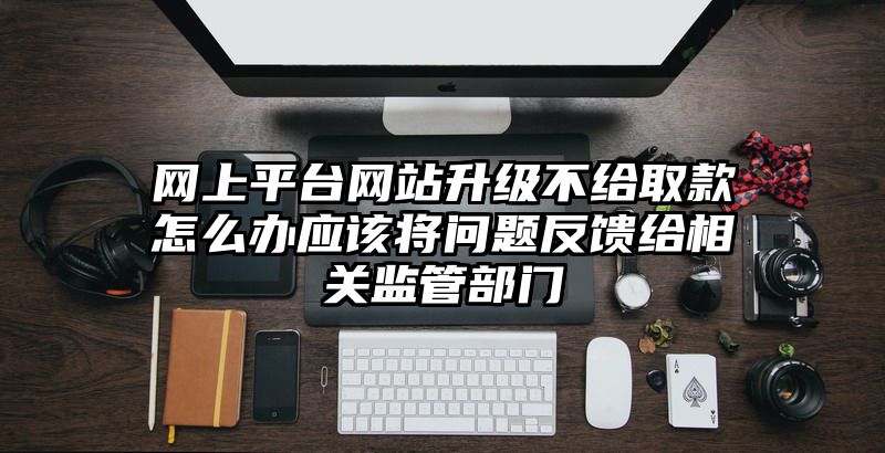 网上平台网站升级不给取款怎么办应该将问题反馈给相关监管部门