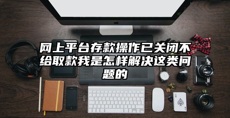 网上平台存款操作已关闭不给取款我是怎样解决这类问题的