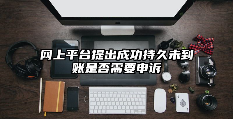 网上平台提出成功持久未到账是否需要申诉