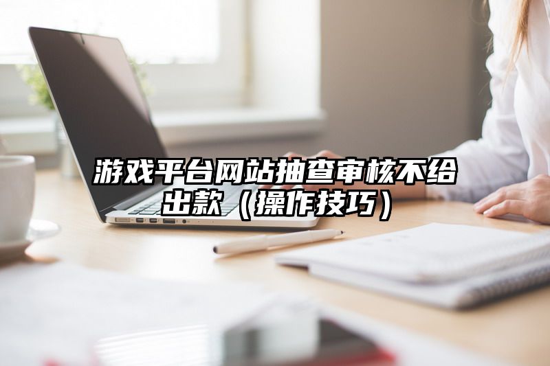 游戏平台网站抽查审核不给出款（操作技巧）