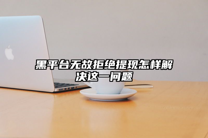 黑平台无故拒绝提现怎样解决这一问题