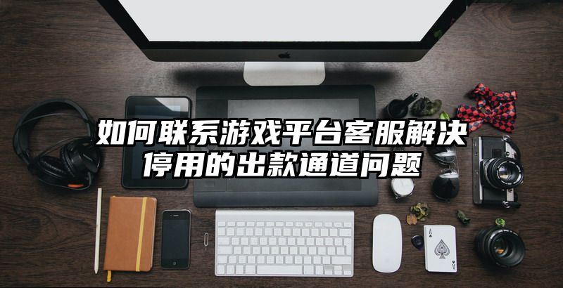 如何联系游戏平台客服解决停用的出款通道问题