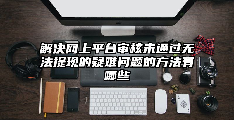 解决网上平台审核未通过无法提现的疑难问题的方法有哪些