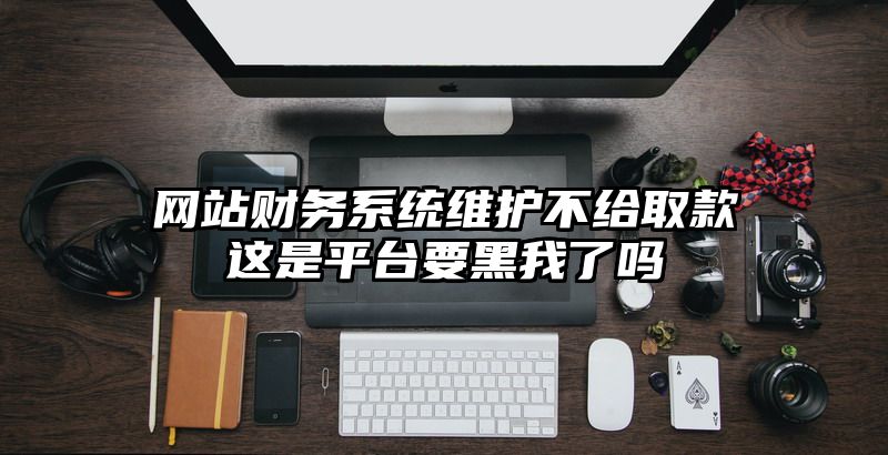 网站财务系统维护不给取款这是平台要黑我了吗