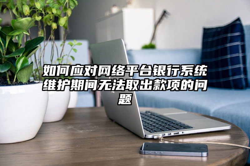 如何应对网络平台银行系统维护期间无法取出款项的问题