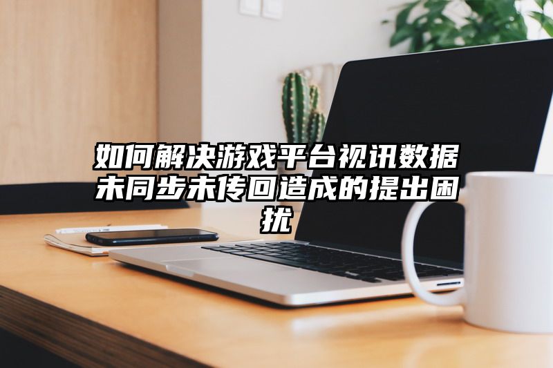 如何解决游戏平台视讯数据未同步未传回造成的提出困扰