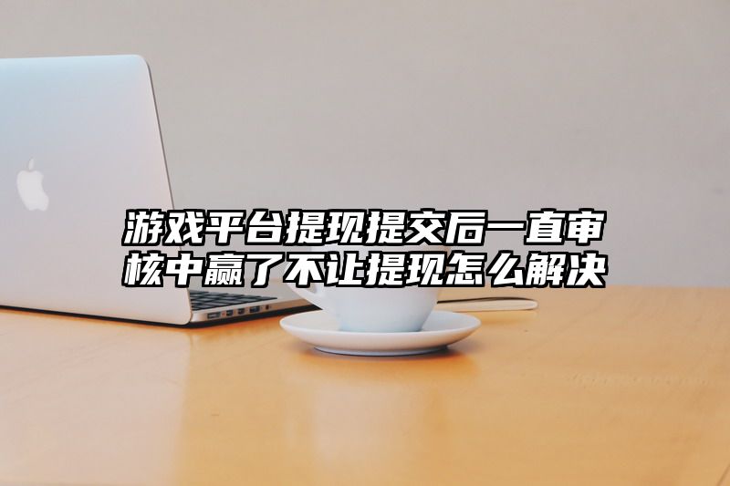 游戏平台提现提交后一直审核中赢了不让提现怎么解决