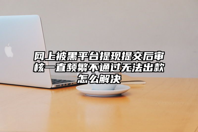 网上被黑平台提现提交后审核一直频繁不通过无法出款怎么解决