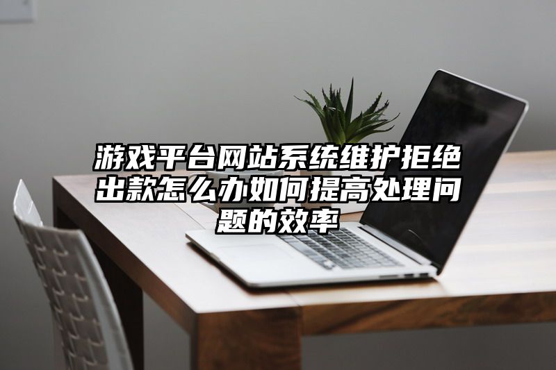 游戏平台网站系统维护拒绝出款怎么办如何提高处理问题的效率