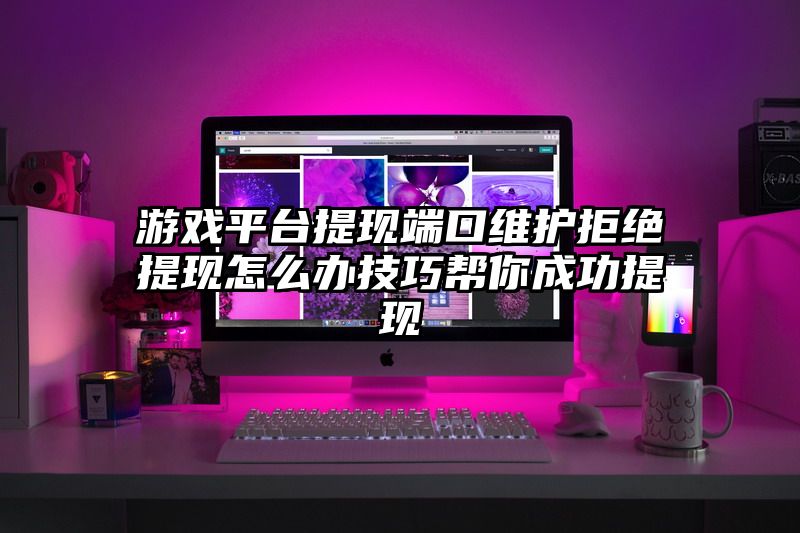 游戏平台提现端口维护拒绝提现怎么办技巧帮你成功提现