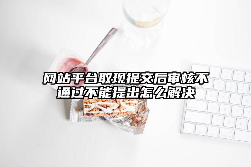 网站平台取现提交后审核不通过不能提出怎么解决
