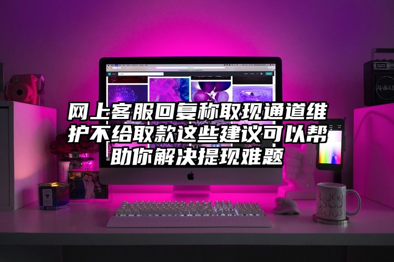 网上客服回复称取现通道维护不给取款这些建议可以帮助你解决提现难题