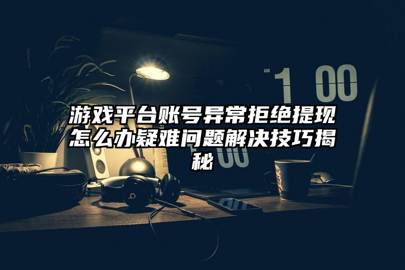 游戏平台账号异常拒绝提现怎么办疑难问题解决技巧揭秘