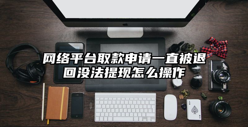 网络平台取款申请一直被退回没法提现怎么操作