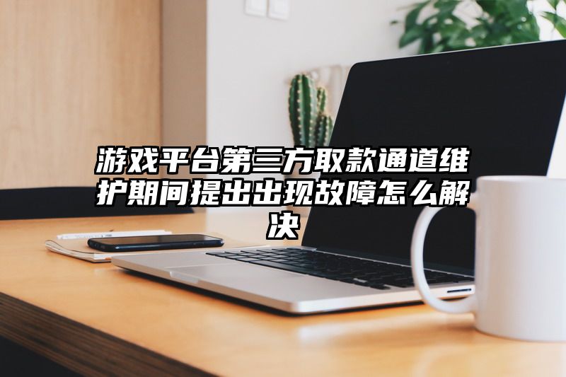 游戏平台第三方取款通道维护期间提出出现故障怎么解决