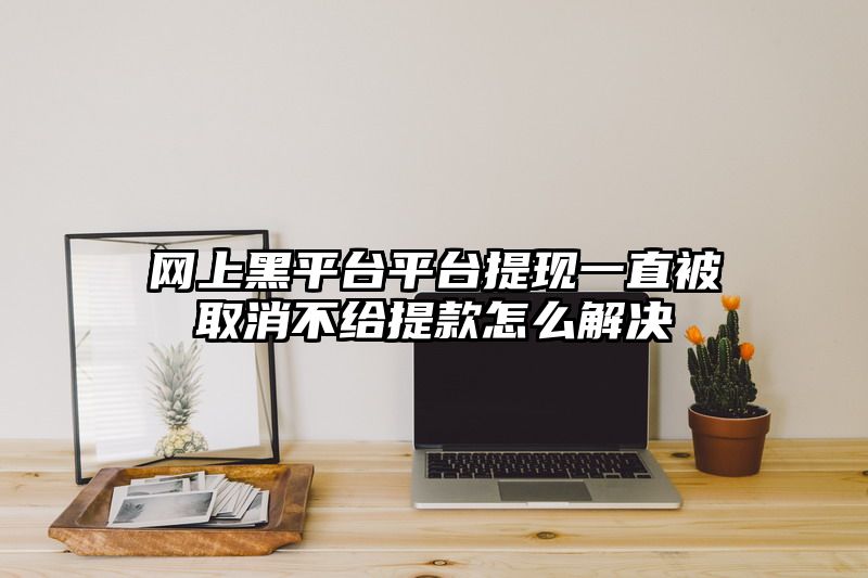 网上黑平台平台提现一直被取消不给提款怎么解决