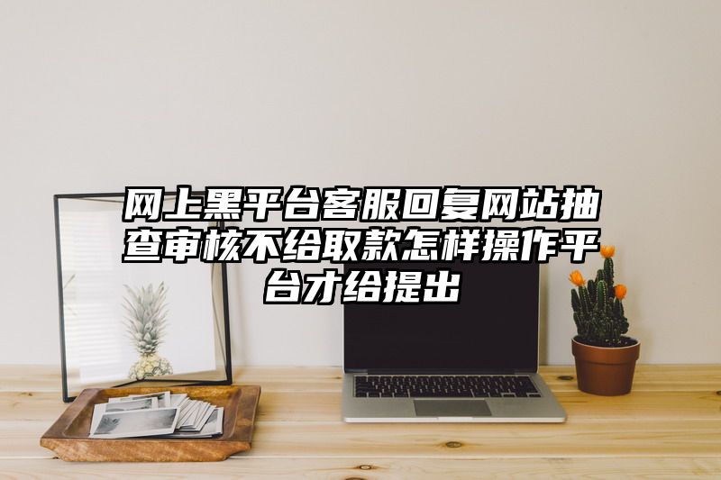 网上黑平台客服回复网站抽查审核不给取款怎样操作平台才给提出