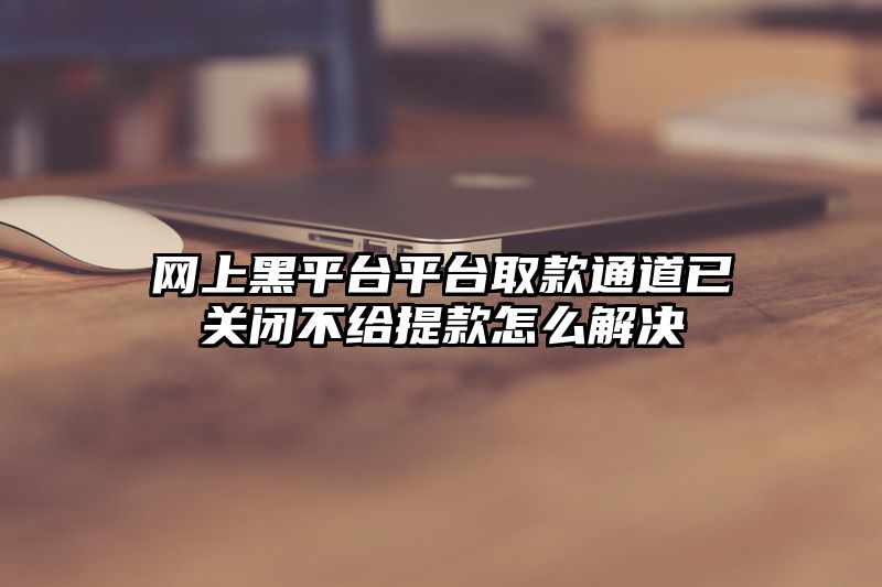 网上黑平台平台取款通道已关闭不给提款怎么解决