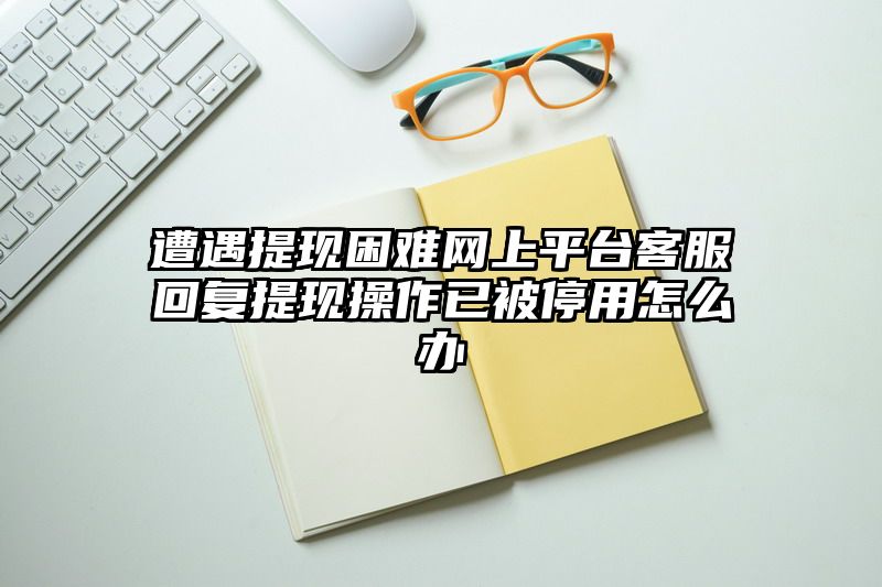 遭遇提现困难网上平台客服回复提现操作已被停用怎么办