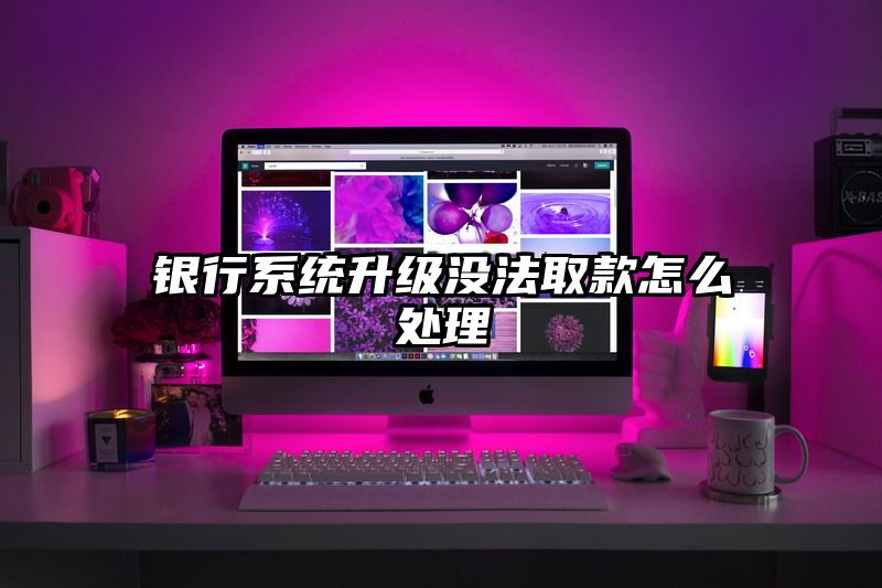 银行系统升级没法取款怎么处理