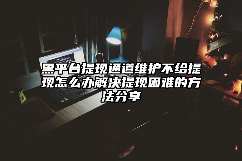 黑平台提现通道维护不给提现怎么办解决提现困难的方法分享