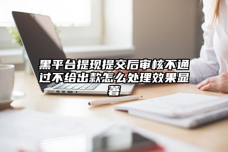 黑平台提现提交后审核不通过不给出款怎么处理效果显著