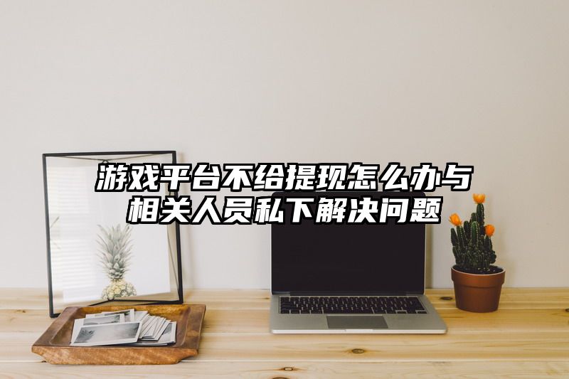 游戏平台不给提现怎么办与相关人员私下解决问题