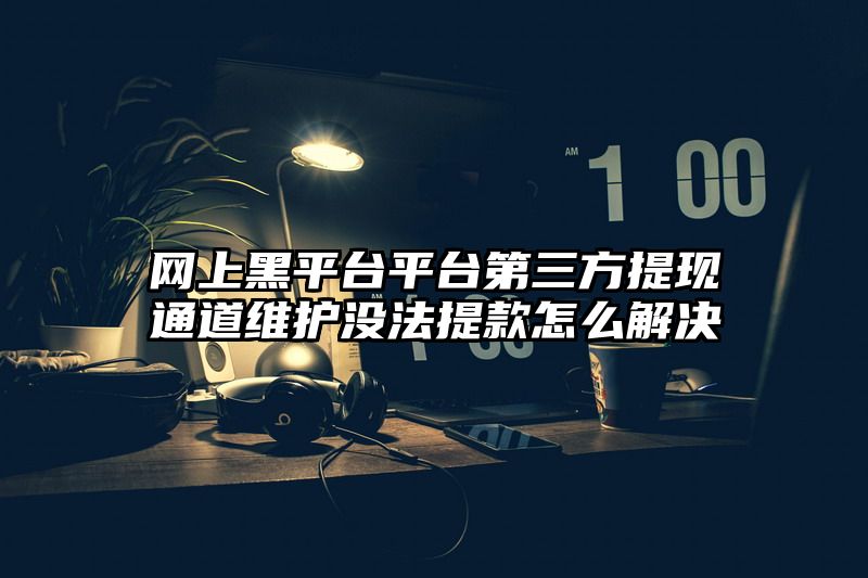 网上黑平台平台第三方提现通道维护没法提款怎么解决